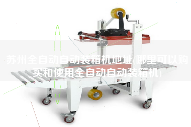 蘇州全自動自動裝箱機地址(哪里可以購買和使用全自動自動裝箱機) 蘇州全自動自動裝箱機地址(哪里可以購買和使用全自動自動裝箱機)